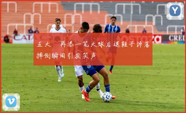 五大囧再添一笔大球后退鞋子掉落摔倒瞬间引发笑声
