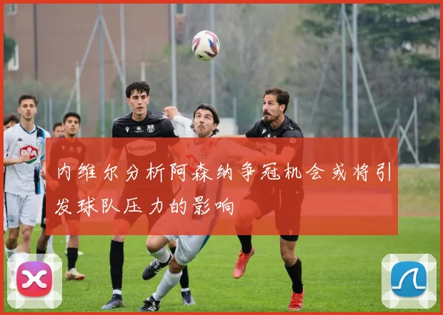 内维尔分析阿森纳争冠机会或将引发球队压力的影响
