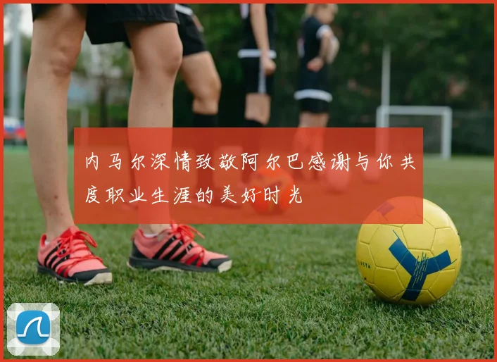 内马尔深情致敬阿尔巴感谢与你共度职业生涯的美好时光