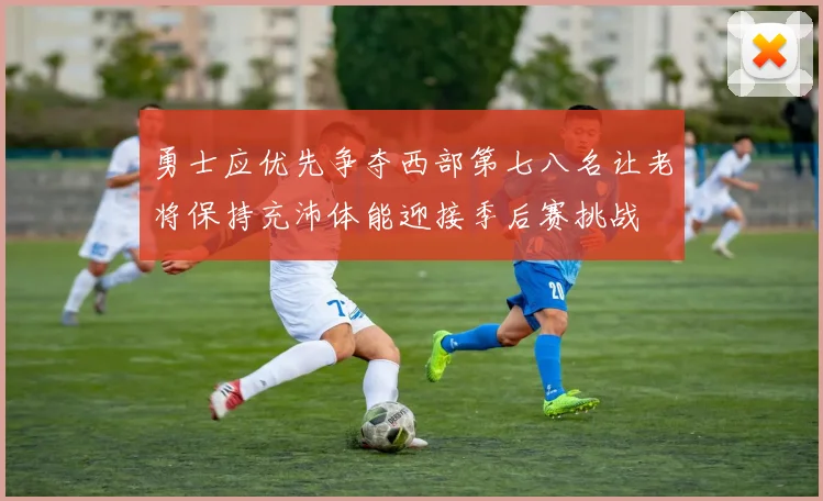 勇士应优先争夺西部第七八名让老将保持充沛体能迎接季后赛挑战