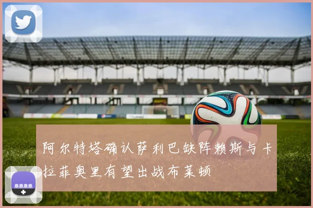 阿尔特塔确认萨利巴缺阵赖斯与卡拉菲奥里有望出战布莱顿