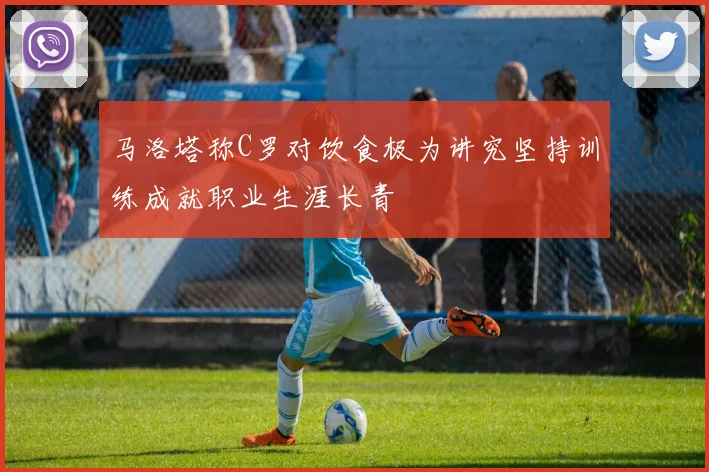 马洛塔称C罗对饮食极为讲究坚持训练成就职业生涯长青