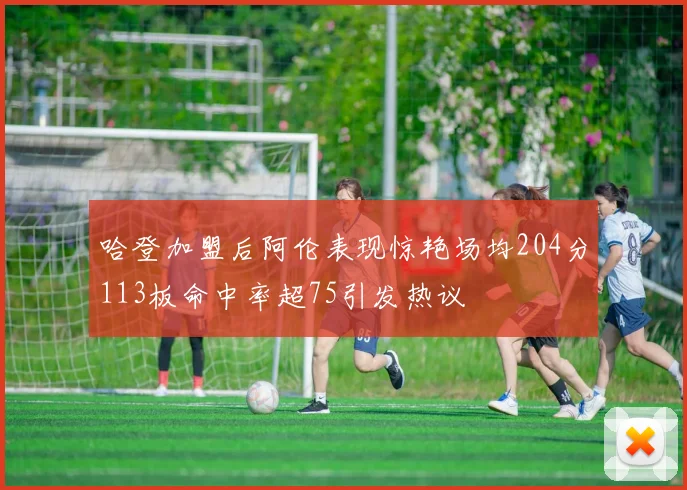 哈登加盟后阿伦表现惊艳场均204分113板命中率超75引发热议