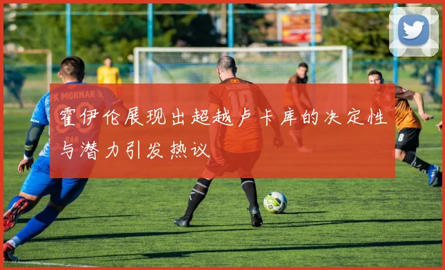 霍伊伦展现出超越卢卡库的决定性与潜力引发热议