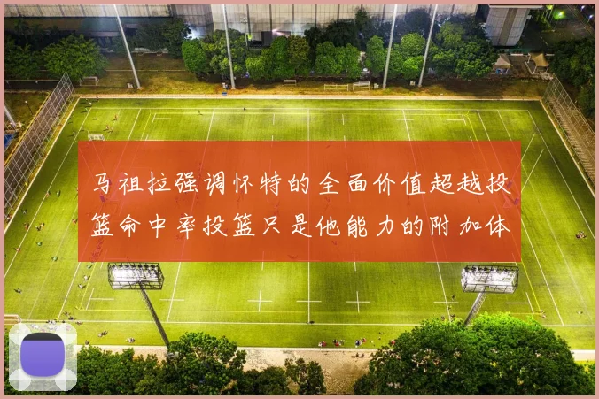 马祖拉强调怀特的全面价值超越投篮命中率投篮只是他能力的附加体现