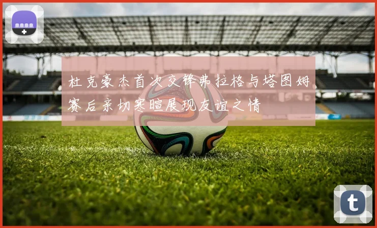 杜克豪杰首次交锋弗拉格与塔图姆赛后亲切寒暄展现友谊之情