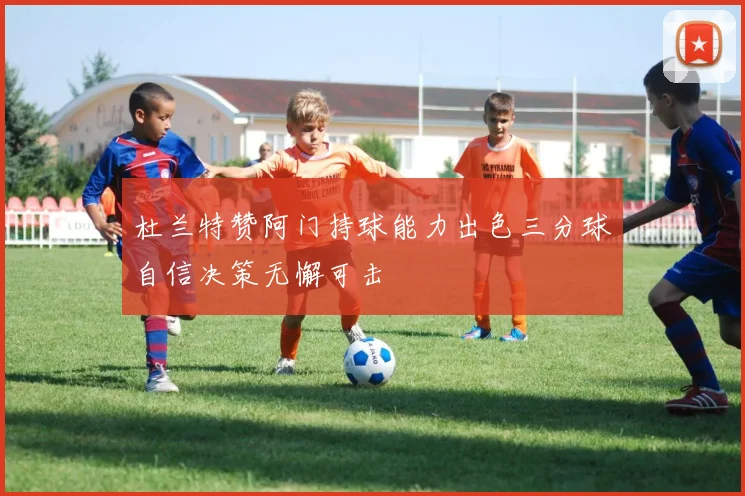 杜兰特赞阿门持球能力出色三分球自信决策无懈可击