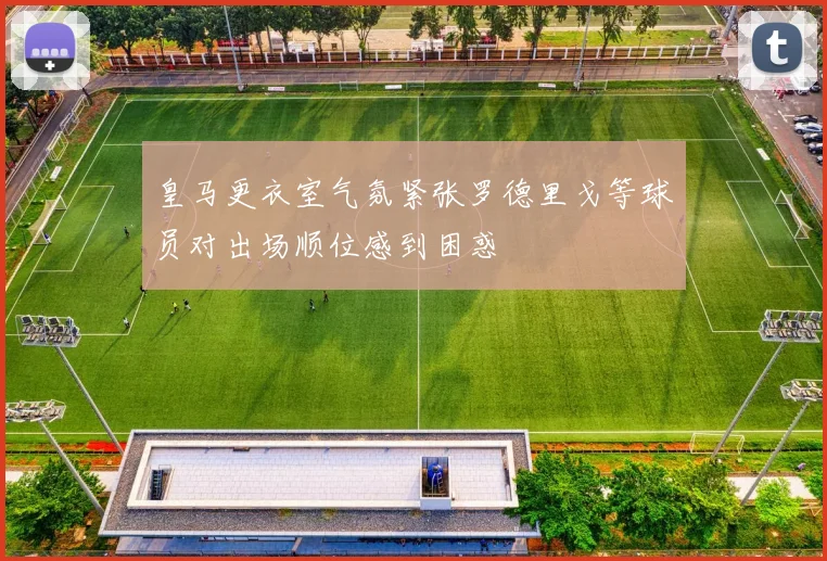 皇马更衣室气氛紧张罗德里戈等球员对出场顺位感到困惑