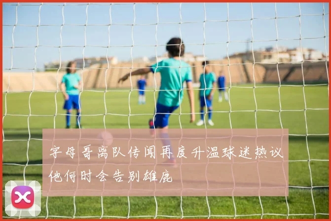 字母哥离队传闻再度升温球迷热议他何时会告别雄鹿