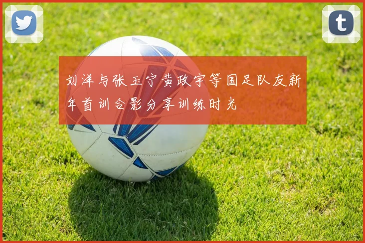 刘洋与张玉宁黄政宇等国足队友新年首训合影分享训练时光