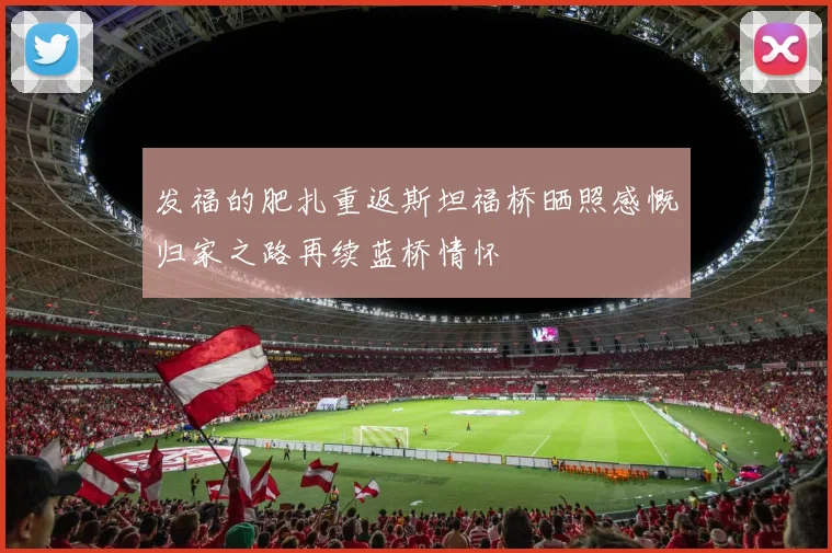 发福的肥扎重返斯坦福桥晒照感慨归家之路再续蓝桥情怀