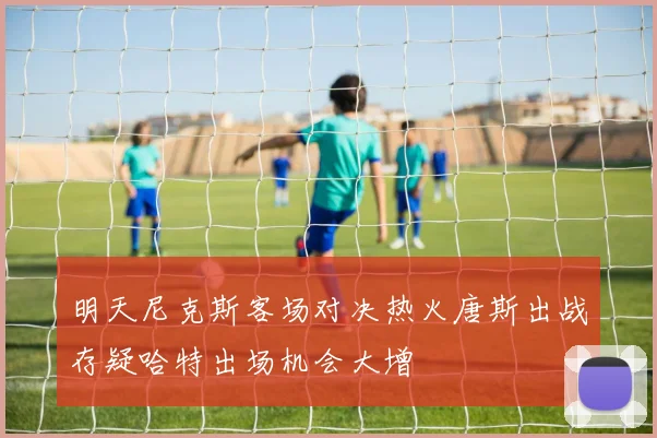 明天尼克斯客场对决热火唐斯出战存疑哈特出场机会大增