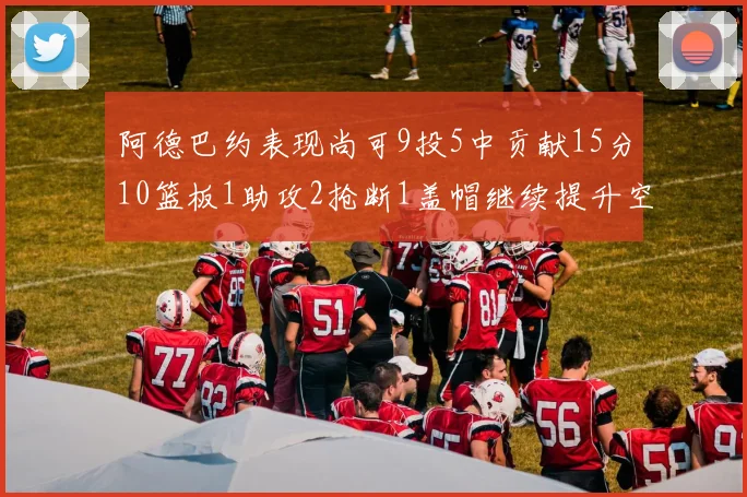 阿德巴约表现尚可9投5中贡献15分10篮板1助攻2抢断1盖帽继续提升空间