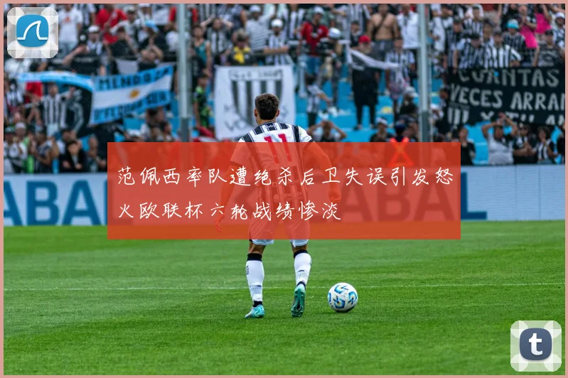 范佩西率队遭绝杀后卫失误引发怒火欧联杯六轮战绩惨淡