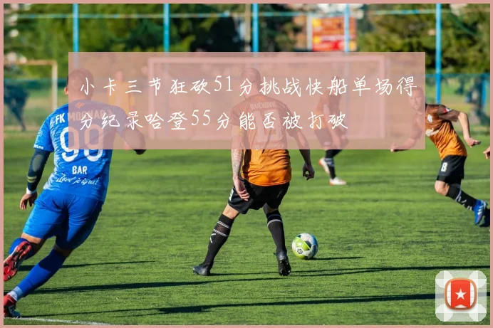 小卡三节狂砍51分挑战快船单场得分纪录哈登55分能否被打破