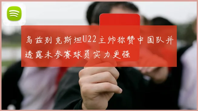 乌兹别克斯坦U22主帅称赞中国队并透露未参赛球员实力更强