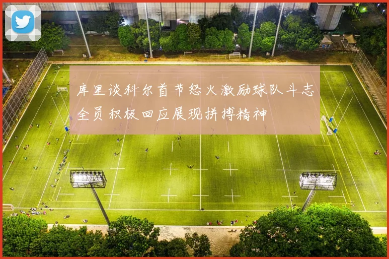 库里谈科尔首节怒火激励球队斗志全员积极回应展现拼搏精神