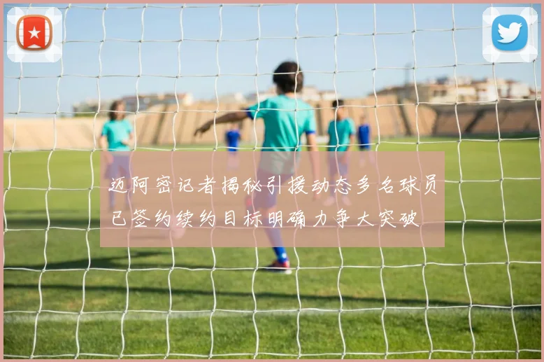 迈阿密记者揭秘引援动态多名球员已签约续约目标明确力争大突破