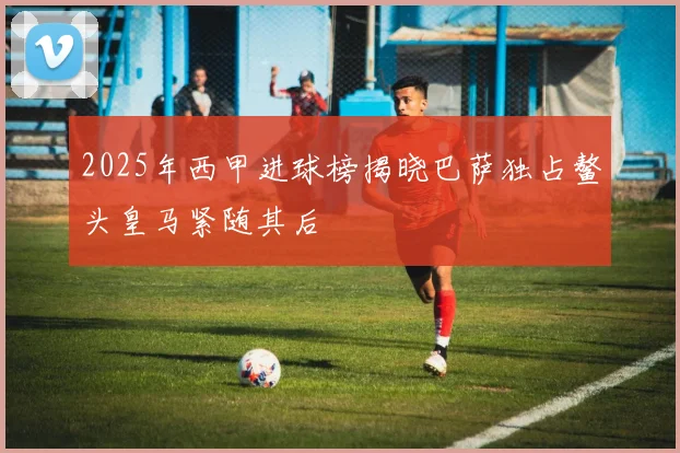 2025年西甲进球榜揭晓巴萨独占鳌头皇马紧随其后