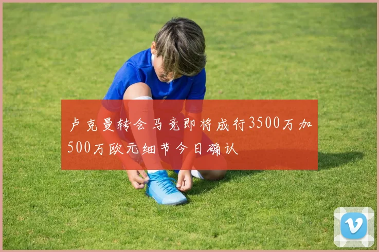卢克曼转会马竞即将成行3500万加500万欧元细节今日确认