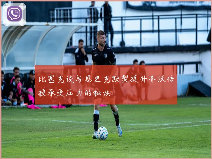 比塞克谈与恩里克默契提升齐沃传授承受压力的秘诀