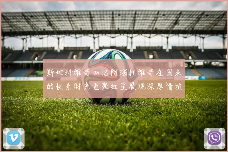 斯坦科维奇回忆阿瑙托维奇在国米的快乐时光重聚红星展现深厚情谊